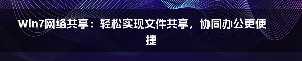 Win7网络共享：轻松实现文件共享，协同办公更便捷