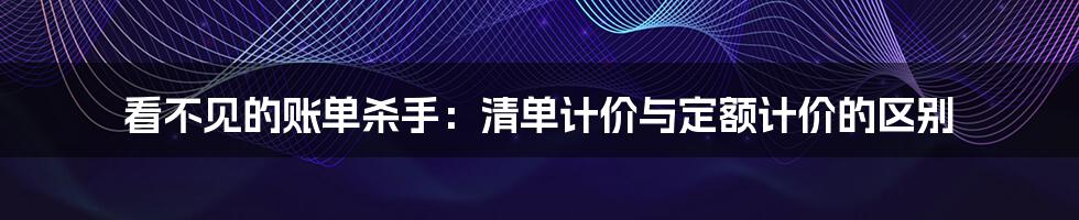 看不见的账单杀手：清单计价与定额计价的区别