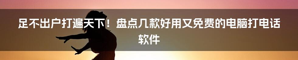 足不出户打遍天下！盘点几款好用又免费的电脑打电话软件