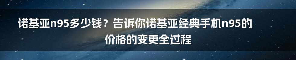 诺基亚n95多少钱？告诉你诺基亚经典手机n95的价格的变更全过程