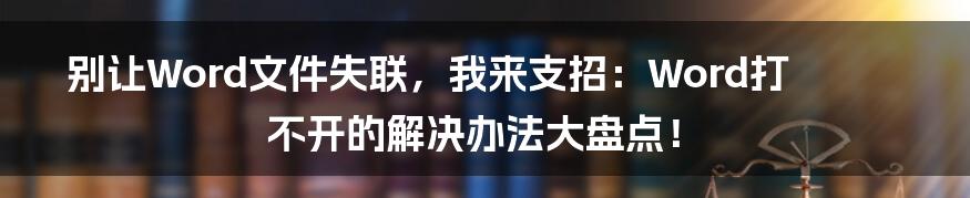 别让Word文件失联，我来支招：Word打不开的解决办法大盘点！