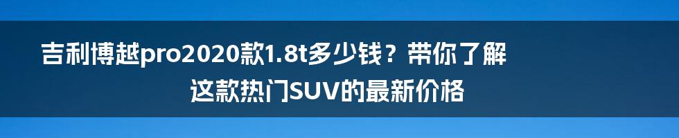 吉利博越pro2020款1.8t多少钱？带你了解这款热门SUV的最新价格