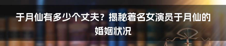 于月仙有多少个丈夫？揭秘著名女演员于月仙的婚姻状况