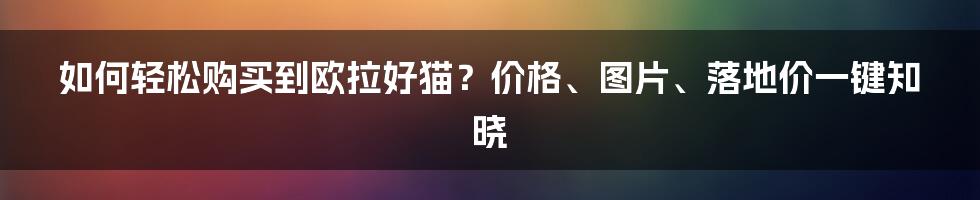 如何轻松购买到欧拉好猫？价格、图片、落地价一键知晓