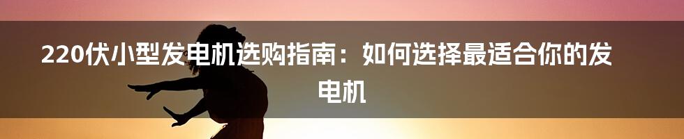 220伏小型发电机选购指南：如何选择最适合你的发电机