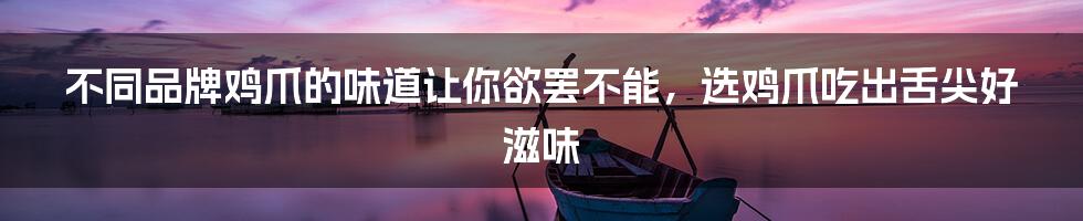 不同品牌鸡爪的味道让你欲罢不能，选鸡爪吃出舌尖好滋味