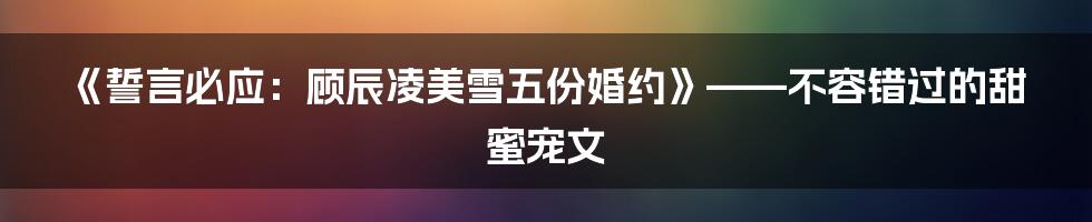 《誓言必应：顾辰凌美雪五份婚约》——不容错过的甜蜜宠文