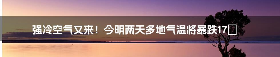 强冷空气又来！今明两天多地气温将暴跌17℃