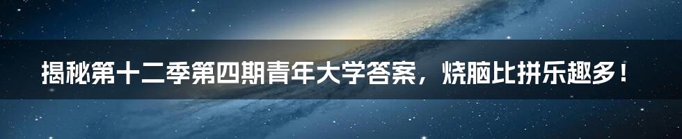 揭秘第十二季第四期青年大学答案，烧脑比拼乐趣多！