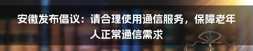 安徽发布倡议：请合理使用通信服务，保障老年人正常通信需求