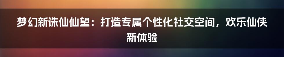 梦幻新诛仙仙望：打造专属个性化社交空间，欢乐仙侠新体验