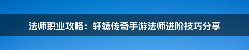 法师职业攻略：轩辕传奇手游法师进阶技巧分享