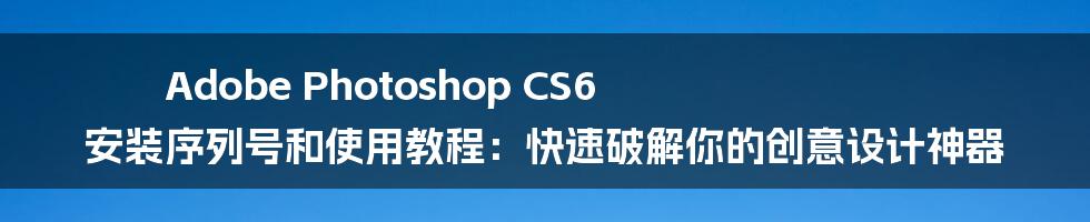 Adobe Photoshop CS6 安装序列号和使用教程：快速破解你的创意设计神器