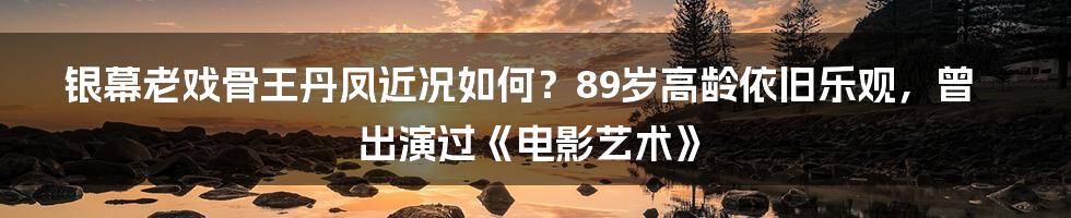 银幕老戏骨王丹凤近况如何？89岁高龄依旧乐观，曾出演过《电影艺术》