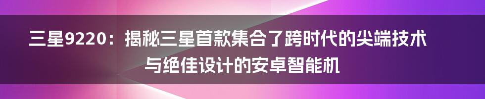 三星9220：揭秘三星首款集合了跨时代的尖端技术与绝佳设计的安卓智能机