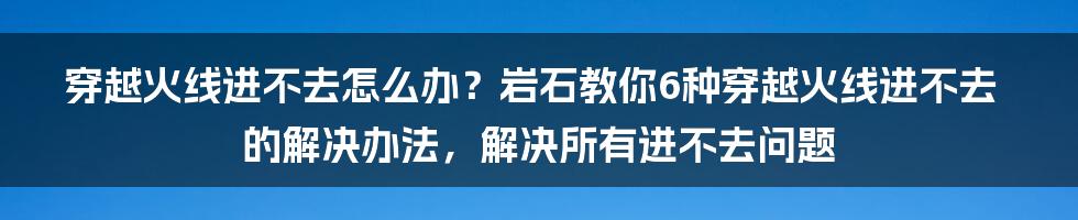 穿越火线进不去怎么办？岩石教你6种穿越火线进不去的解决办法，解决所有进不去问题