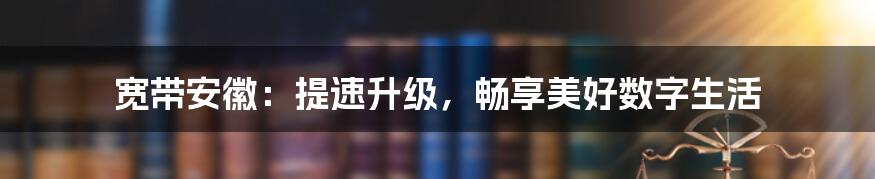 宽带安徽：提速升级，畅享美好数字生活