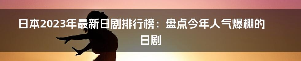 日本2023年最新日剧排行榜：盘点今年人气爆棚的日剧