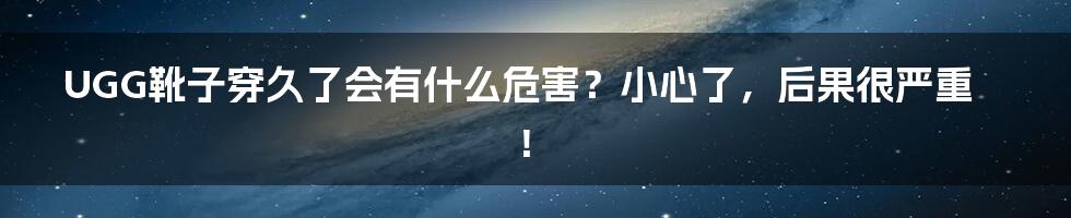 UGG靴子穿久了会有什么危害？小心了，后果很严重！