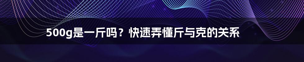 500g是一斤吗？快速弄懂斤与克的关系