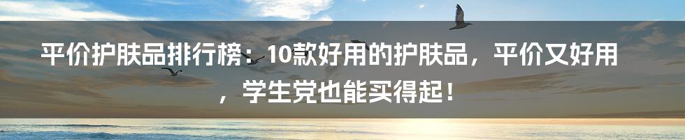 平价护肤品排行榜：10款好用的护肤品，平价又好用，学生党也能买得起！