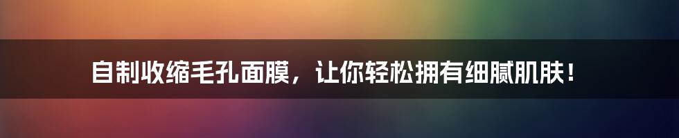 自制收缩毛孔面膜，让你轻松拥有细腻肌肤！