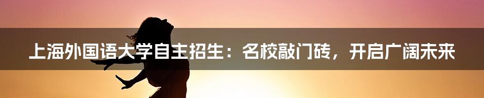 上海外国语大学自主招生：名校敲门砖，开启广阔未来