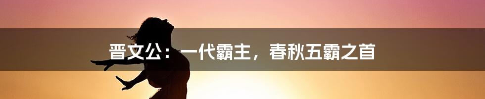 晋文公：一代霸主，春秋五霸之首