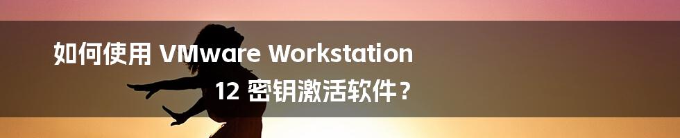 如何使用 VMware Workstation 12 密钥激活软件？