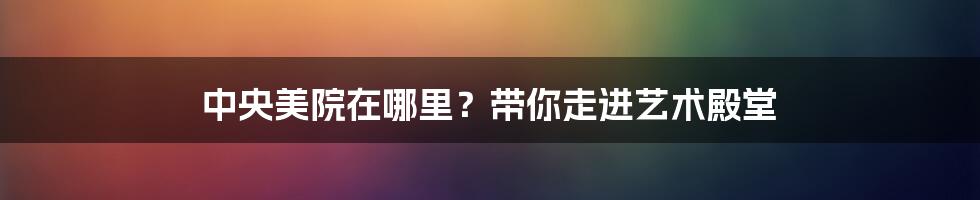 中央美院在哪里？带你走进艺术殿堂