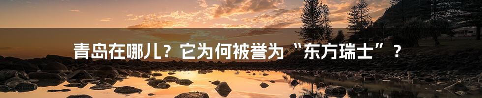 青岛在哪儿？它为何被誉为“东方瑞士”？