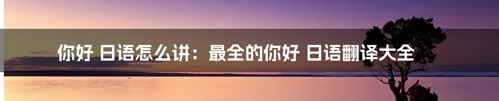 你好 日语怎么讲：最全的你好 日语翻译大全