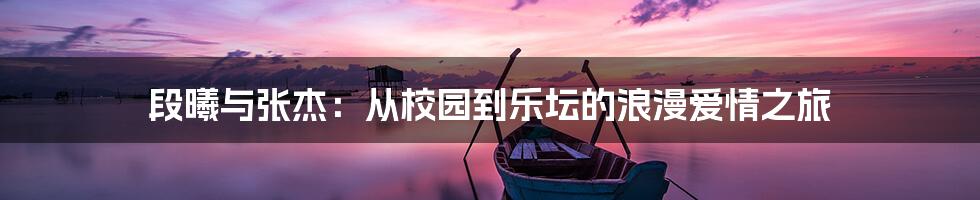 段曦与张杰：从校园到乐坛的浪漫爱情之旅