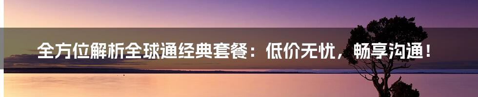 全方位解析全球通经典套餐：低价无忧，畅享沟通！