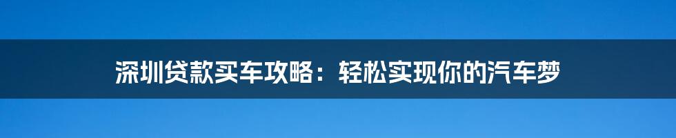 深圳贷款买车攻略：轻松实现你的汽车梦