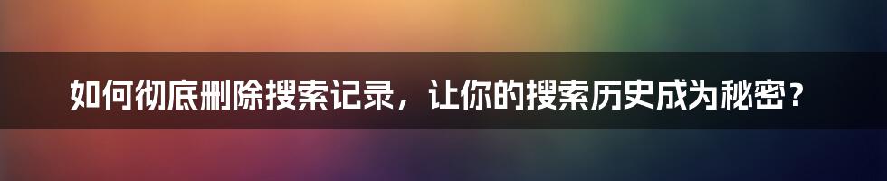 如何彻底删除搜索记录，让你的搜索历史成为秘密？