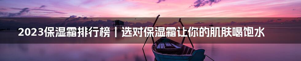 2023保湿霜排行榜｜选对保湿霜让你的肌肤喝饱水