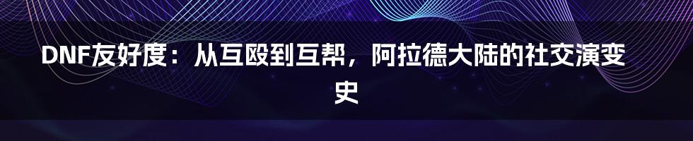 DNF友好度：从互殴到互帮，阿拉德大陆的社交演变史