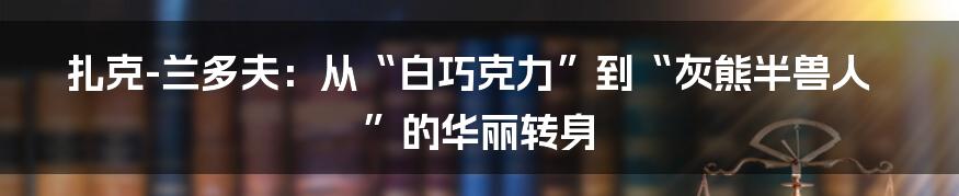 扎克-兰多夫：从“白巧克力”到“灰熊半兽人”的华丽转身