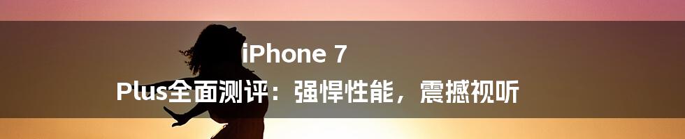 iPhone 7 Plus全面测评：强悍性能，震撼视听