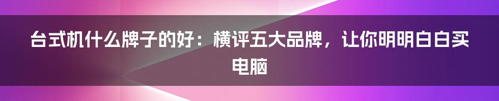 台式机什么牌子的好：横评五大品牌，让你明明白白买电脑