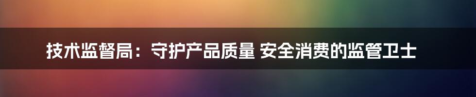 技术监督局：守护产品质量 安全消费的监管卫士