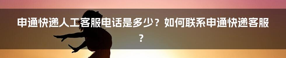 申通快递人工客服电话是多少？如何联系申通快递客服？