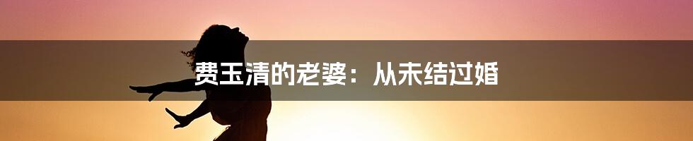 费玉清的老婆：从未结过婚