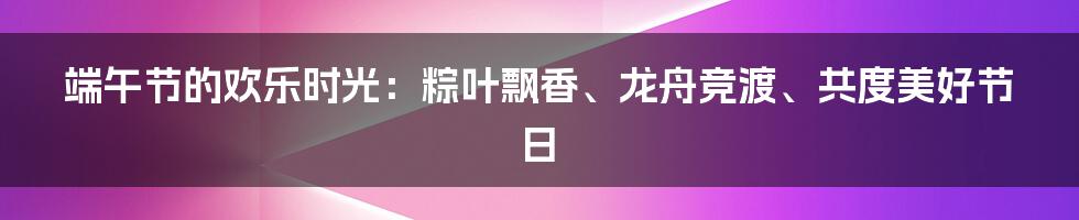 端午节的欢乐时光：粽叶飘香、龙舟竞渡、共度美好节日