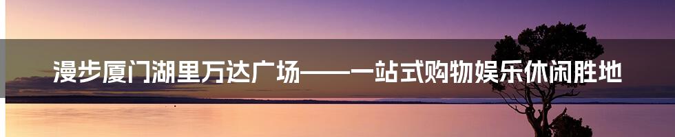 漫步厦门湖里万达广场——一站式购物娱乐休闲胜地