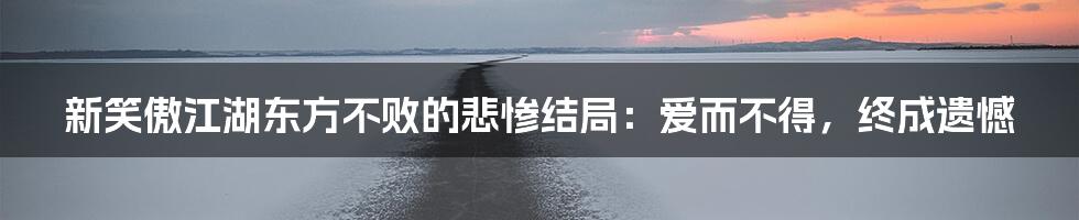 新笑傲江湖东方不败的悲惨结局：爱而不得，终成遗憾