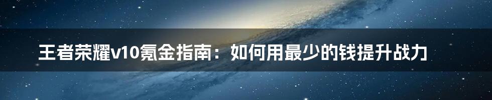 王者荣耀v10氪金指南：如何用最少的钱提升战力