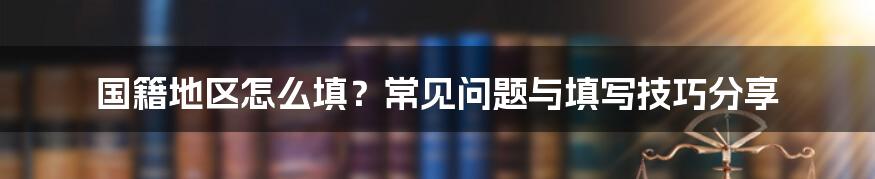 国籍地区怎么填？常见问题与填写技巧分享