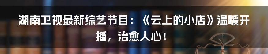 湖南卫视最新综艺节目：《云上的小店》温暖开播，治愈人心！